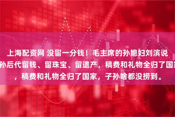 上海配资网 没留一分钱！毛主席的孙媳妇刘滨说了实话：爷爷没给子孙后代留钱、留珠宝、留遗产，稿费和礼物全归了国家，子孙啥都没捞到。