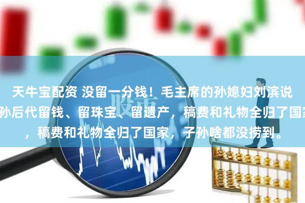 天牛宝配资 没留一分钱！毛主席的孙媳妇刘滨说了实话：爷爷没给子孙后代留钱、留珠宝、留遗产，稿费和礼物全归了国家，子孙啥都没捞到。
