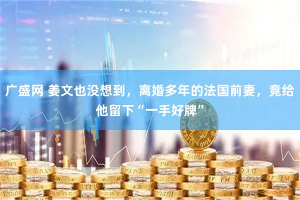 广盛网 姜文也没想到，离婚多年的法国前妻，竟给他留下“一手好牌”