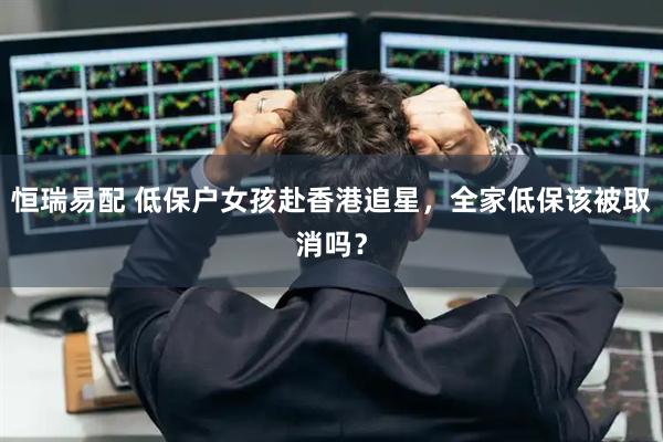 恒瑞易配 低保户女孩赴香港追星,全家低保该被取消吗?