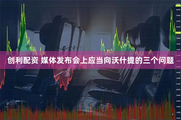 创利配资 媒体发布会上应当向沃什提的三个问题
