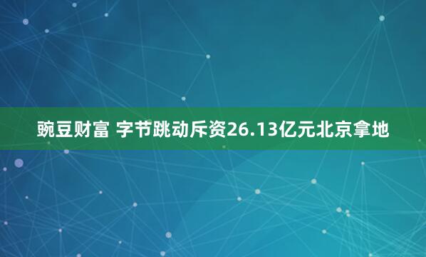 豌豆财富 字节跳动斥资26.13亿元北京拿地