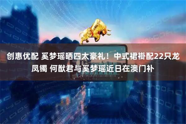 创惠优配 奚梦瑶晒四太豪礼！中式裙褂配22只龙凤镯 何猷君与奚梦瑶近日在澳门补