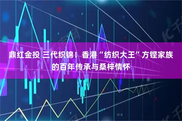 鼎红金投 三代织锦！香港“纺织大王”方铿家族的百年传承与桑梓情怀