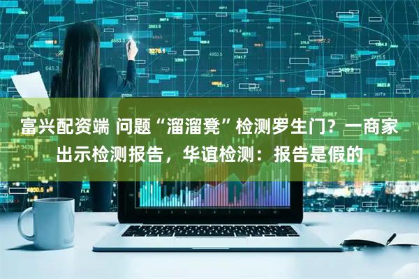 富兴配资端 问题“溜溜凳”检测罗生门？一商家出示检测报告，华谊检测：报告是假的