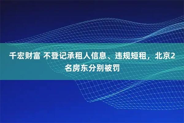 千宏财富 不登记承租人信息、违规短租，北京2名房东分别被罚