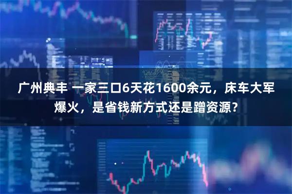 广州典丰 一家三口6天花1600余元，床车大军爆火，是省钱新方式还是蹭资源？