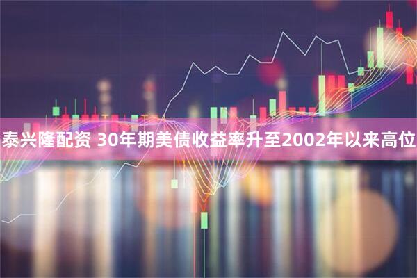 泰兴隆配资 30年期美债收益率升至2002年以来高位