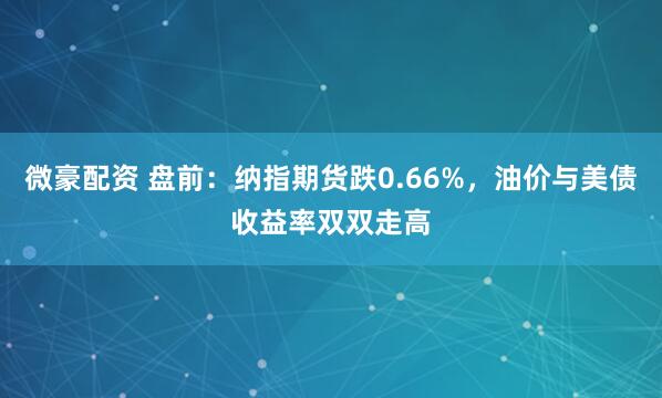 微豪配资 盘前：纳指期货跌0.66%，油价与美债收益率双双走高