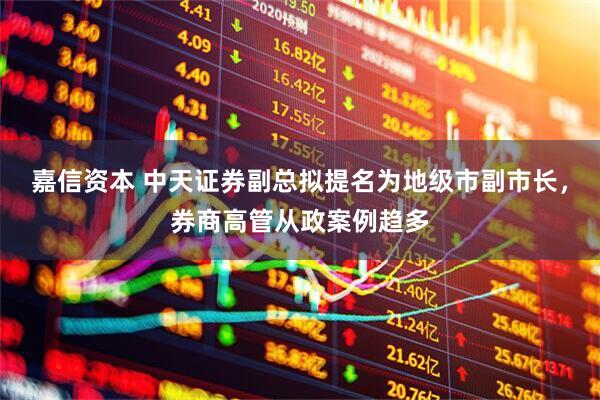 嘉信资本 中天证券副总拟提名为地级市副市长，券商高管从政案例趋多