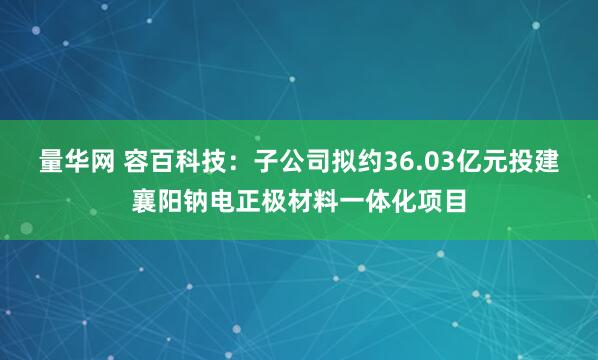 量华网 容百科技：子公司拟约36.03亿元投建襄阳钠电正极材料一体化项目