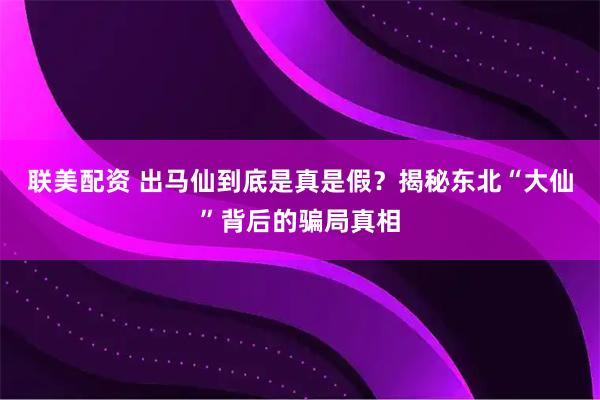 联美配资 出马仙到底是真是假？揭秘东北“大仙”背后的骗局真相