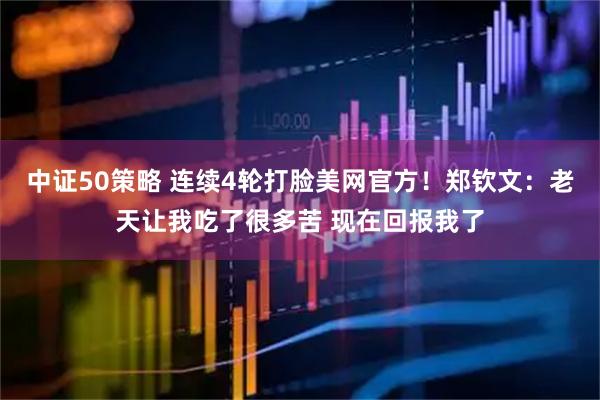 中证50策略 连续4轮打脸美网官方!郑钦文:老天让我吃了很多苦 现在回报我了