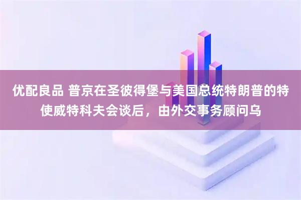 优配良品 普京在圣彼得堡与美国总统特朗普的特使威特科夫会谈后，由外交事务顾问乌