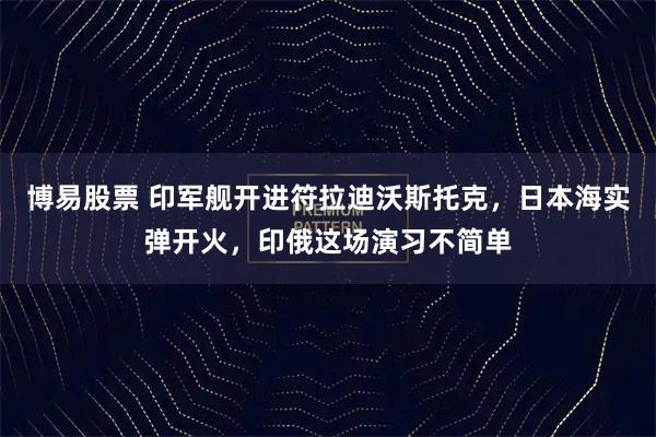 博易股票 印军舰开进符拉迪沃斯托克,日本海实弹开火,印俄这场演习不简单