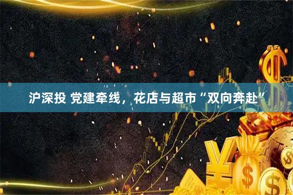 沪深投 党建牵线，花店与超市“双向奔赴”