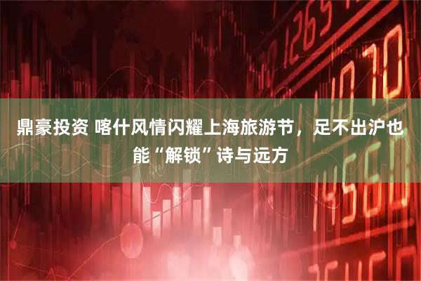 鼎豪投资 喀什风情闪耀上海旅游节，足不出沪也能“解锁”诗与远方