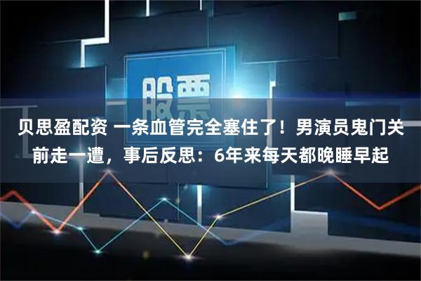 贝思盈配资 一条血管完全塞住了！男演员鬼门关前走一遭，事后反思：6年来每天都晚睡早起