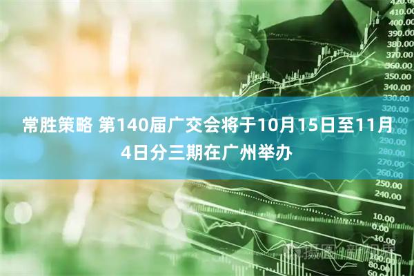 常胜策略 第140届广交会将于10月15日至11月4日分三期在广州举办