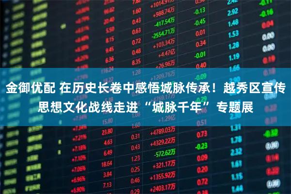 金御优配 在历史长卷中感悟城脉传承！越秀区宣传思想文化战线走进 “城脉千年” 专题展